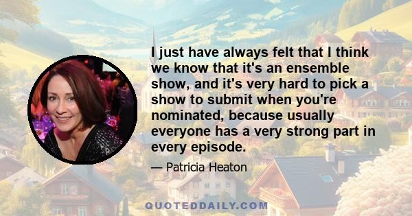 I just have always felt that I think we know that it's an ensemble show, and it's very hard to pick a show to submit when you're nominated, because usually everyone has a very strong part in every episode.