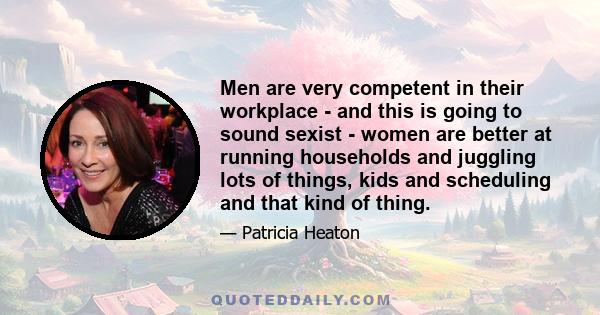 Men are very competent in their workplace - and this is going to sound sexist - women are better at running households and juggling lots of things, kids and scheduling and that kind of thing.