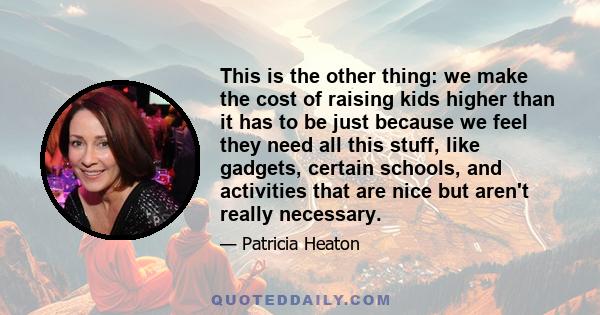 This is the other thing: we make the cost of raising kids higher than it has to be just because we feel they need all this stuff, like gadgets, certain schools, and activities that are nice but aren't really necessary.