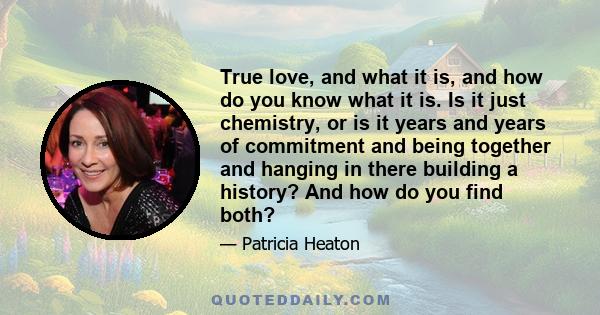 True love, and what it is, and how do you know what it is. Is it just chemistry, or is it years and years of commitment and being together and hanging in there building a history? And how do you find both?