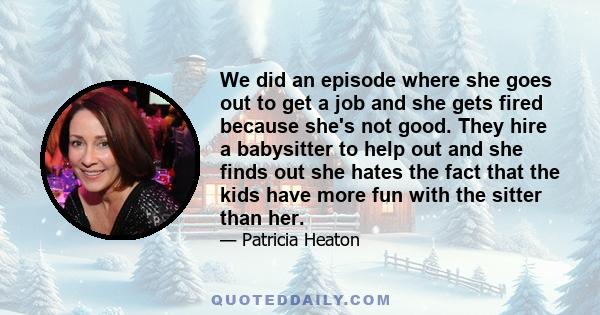 We did an episode where she goes out to get a job and she gets fired because she's not good. They hire a babysitter to help out and she finds out she hates the fact that the kids have more fun with the sitter than her.