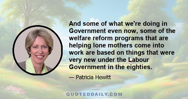 And some of what we're doing in Government even now, some of the welfare reform programs that are helping lone mothers come into work are based on things that were very new under the Labour Government in the eighties.