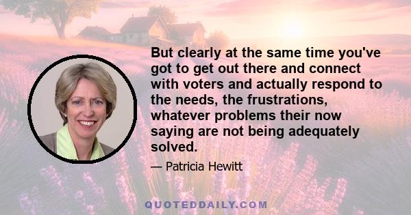 But clearly at the same time you've got to get out there and connect with voters and actually respond to the needs, the frustrations, whatever problems their now saying are not being adequately solved.