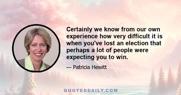 Certainly we know from our own experience how very difficult it is when you've lost an election that perhaps a lot of people were expecting you to win.