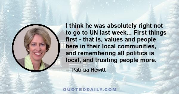 I think he was absolutely right not to go to UN last week... First things first - that is, values and people here in their local communities, and remembering all politics is local, and trusting people more.