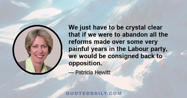 We just have to be crystal clear that if we were to abandon all the reforms made over some very painful years in the Labour party, we would be consigned back to opposition.