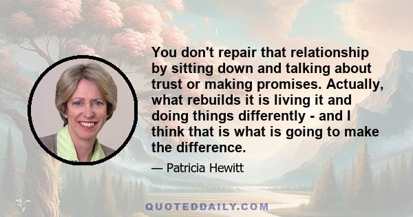 You don't repair that relationship by sitting down and talking about trust or making promises. Actually, what rebuilds it is living it and doing things differently - and I think that is what is going to make the