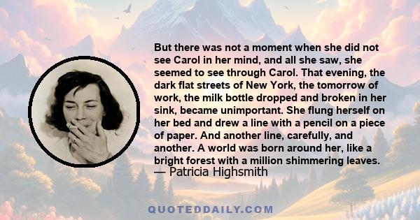 But there was not a moment when she did not see Carol in her mind, and all she saw, she seemed to see through Carol. That evening, the dark flat streets of New York, the tomorrow of work, the milk bottle dropped and