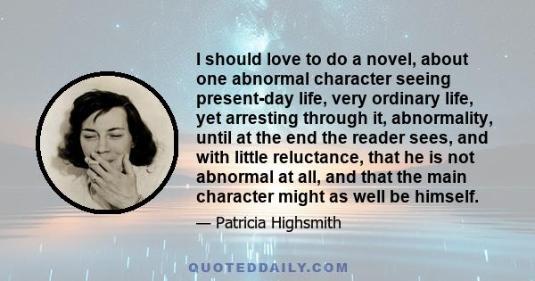 I should love to do a novel, about one abnormal character seeing present-day life, very ordinary life, yet arresting through it, abnormality, until at the end the reader sees, and with little reluctance, that he is not