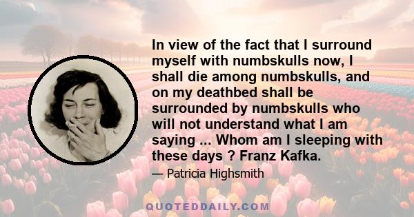 In view of the fact that I surround myself with numbskulls now, I shall die among numbskulls, and on my deathbed shall be surrounded by numbskulls who will not understand what I am saying ... Whom am I sleeping with