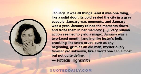 January. It was all things. And it was one thing, like a solid door. Its cold sealed the city in a gray capsule. January was moments, and January was a year. January rained the moments down, and froze them in her