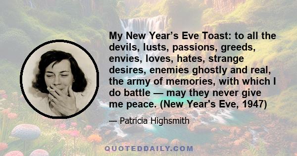 My New Year’s Eve Toast: to all the devils, lusts, passions, greeds, envies, loves, hates, strange desires, enemies ghostly and real, the army of memories, with which I do battle — may they never give me peace. (New