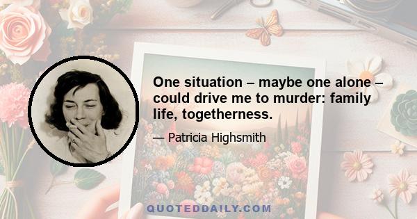 One situation – maybe one alone – could drive me to murder: family life, togetherness.