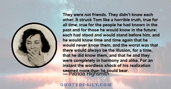 They were not friends. They didn't know each other. It struck Tom like a horrible truth, true for all time, true for the people he had known in the past and for those he would know in the future: each had stood and