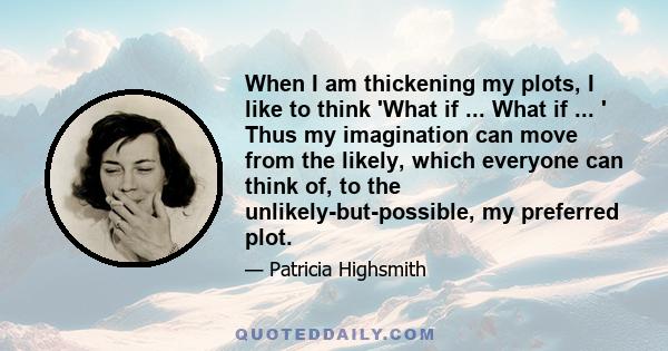 When I am thickening my plots, I like to think 'What if ... What if ... ' Thus my imagination can move from the likely, which everyone can think of, to the unlikely-but-possible, my preferred plot.