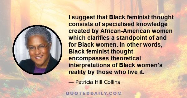 I suggest that Black feminist thought consists of specialised knowledge created by African-American women which clarifies a standpoint of and for Black women. In other words, Black feminist thought encompasses