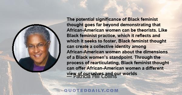 The potential significance of Black feminist thought goes far beyond demonstrating that African-American women can be theorists. Like Black feminist practice, which it reflects and which it seeks to foster, Black