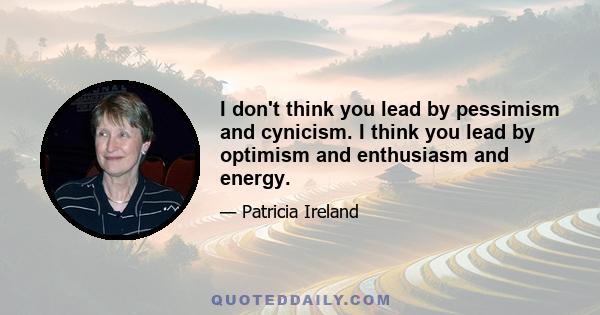 I don't think you lead by pessimism and cynicism. I think you lead by optimism and enthusiasm and energy.