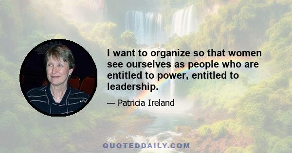 I want to organize so that women see ourselves as people who are entitled to power, entitled to leadership.