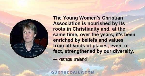 The Young Women's Christian Association is nourished by its roots in Christianity and, at the same time, over the years, it's been enriched by beliefs and values from all kinds of places, even, in fact, strengthened by