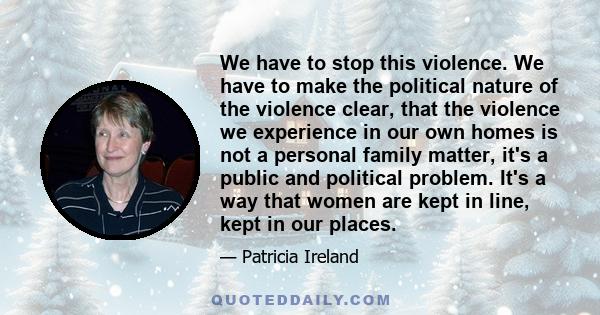 We have to stop this violence. We have to make the political nature of the violence clear, that the violence we experience in our own homes is not a personal family matter, it's a public and political problem. It's a