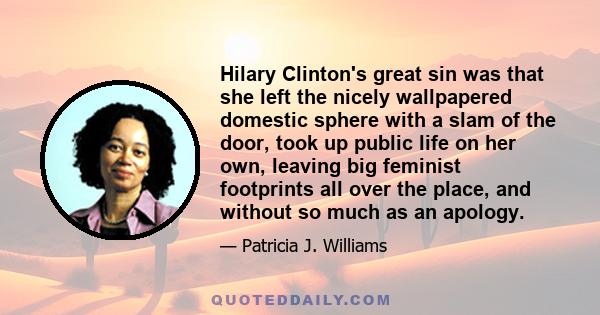 Hilary Clinton's great sin was that she left the nicely wallpapered domestic sphere with a slam of the door, took up public life on her own, leaving big feminist footprints all over the place, and without so much as an