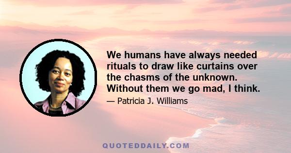 We humans have always needed rituals to draw like curtains over the chasms of the unknown. Without them we go mad, I think.