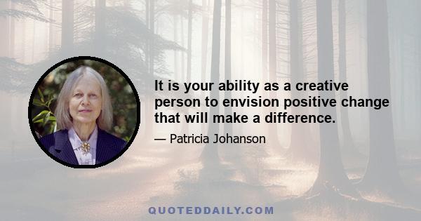 It is your ability as a creative person to envision positive change that will make a difference.