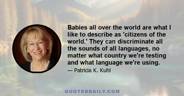 Babies all over the world are what I like to describe as 'citizens of the world.' They can discriminate all the sounds of all languages, no matter what country we're testing and what language we're using.