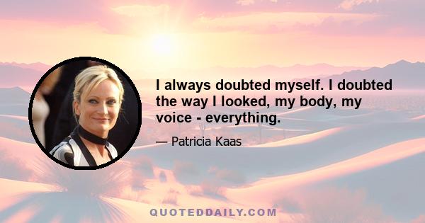 I always doubted myself. I doubted the way I looked, my body, my voice - everything.