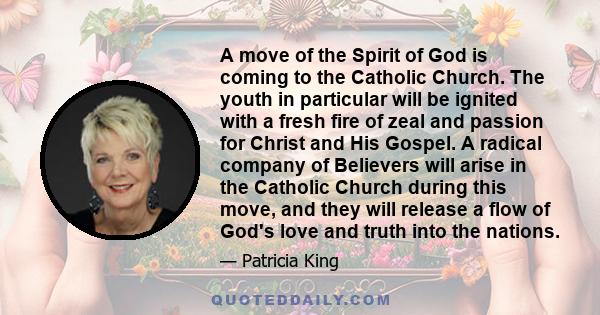 A move of the Spirit of God is coming to the Catholic Church. The youth in particular will be ignited with a fresh fire of zeal and passion for Christ and His Gospel. A radical company of Believers will arise in the