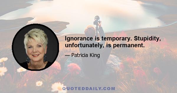 Ignorance is temporary. Stupidity, unfortunately, is permanent.