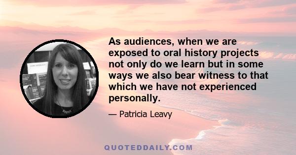 As audiences, when we are exposed to oral history projects not only do we learn but in some ways we also bear witness to that which we have not experienced personally.