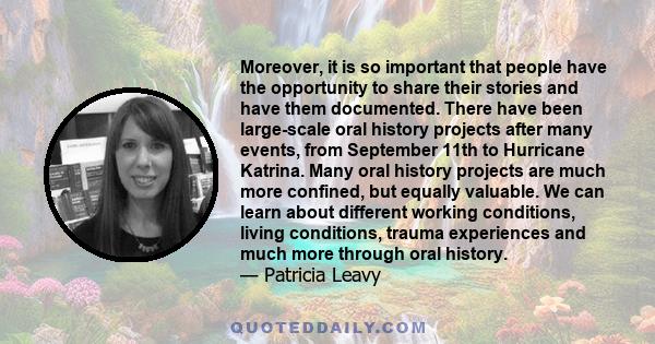 Moreover, it is so important that people have the opportunity to share their stories and have them documented. There have been large-scale oral history projects after many events, from September 11th to Hurricane