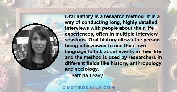 Oral history is a research method. It is a way of conducting long, highly detailed interviews with people about their life experiences, often in multiple interview sessions. Oral history allows the person being