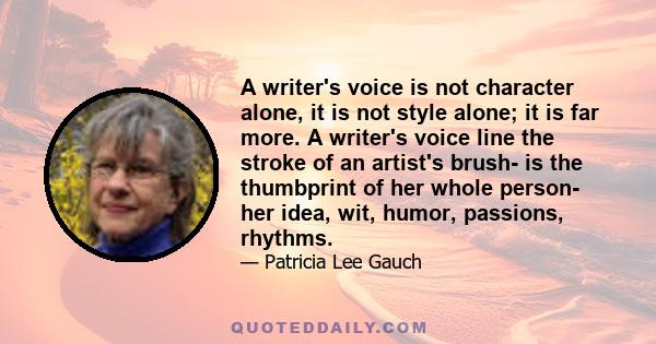 A writer's voice is not character alone, it is not style alone; it is far more. A writer's voice line the stroke of an artist's brush- is the thumbprint of her whole person- her idea, wit, humor, passions, rhythms.