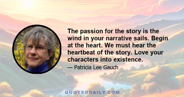 The passion for the story is the wind in your narrative sails. Begin at the heart. We must hear the heartbeat of the story. Love your characters into existence.