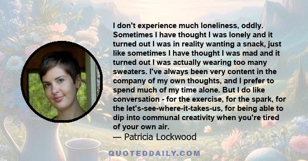 I don't experience much loneliness, oddly. Sometimes I have thought I was lonely and it turned out I was in reality wanting a snack, just like sometimes I have thought I was mad and it turned out I was actually wearing