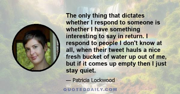 The only thing that dictates whether I respond to someone is whether I have something interesting to say in return. I respond to people I don't know at all, when their tweet hauls a nice fresh bucket of water up out of