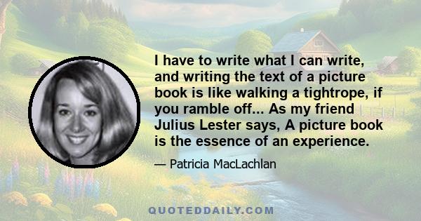 I have to write what I can write, and writing the text of a picture book is like walking a tightrope, if you ramble off... As my friend Julius Lester says, A picture book is the essence of an experience.