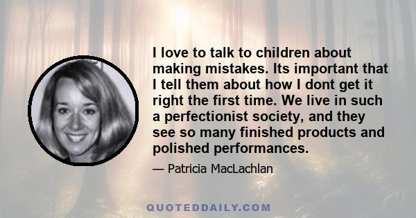 I love to talk to children about making mistakes. Its important that I tell them about how I dont get it right the first time. We live in such a perfectionist society, and they see so many finished products and polished 