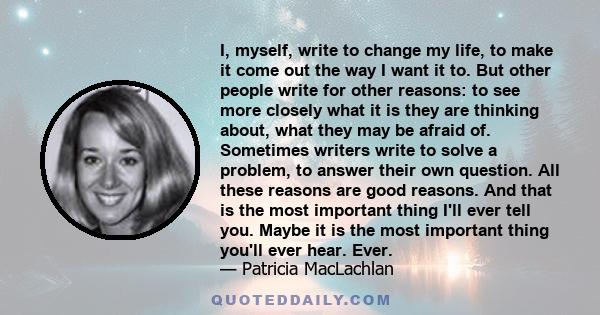 I, myself, write to change my life, to make it come out the way I want it to. But other people write for other reasons: to see more closely what it is they are thinking about, what they may be afraid of. Sometimes