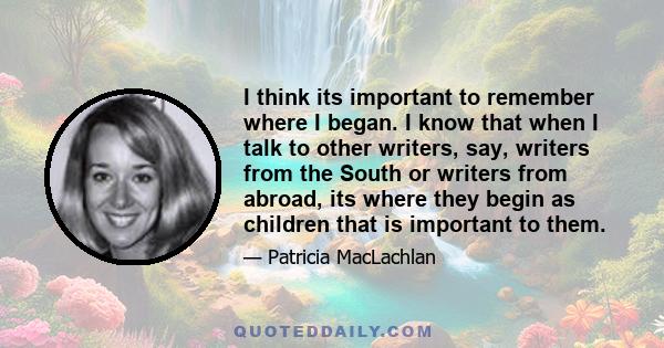 I think its important to remember where I began. I know that when I talk to other writers, say, writers from the South or writers from abroad, its where they begin as children that is important to them.