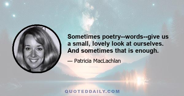 Sometimes poetry--words--give us a small, lovely look at ourselves. And sometimes that is enough.