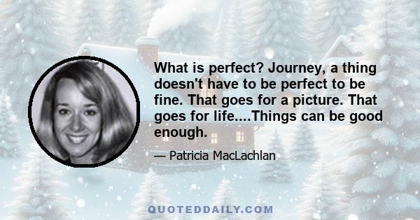 What is perfect? Journey, a thing doesn't have to be perfect to be fine. That goes for a picture. That goes for life....Things can be good enough.