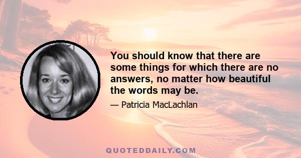 You should know that there are some things for which there are no answers, no matter how beautiful the words may be.