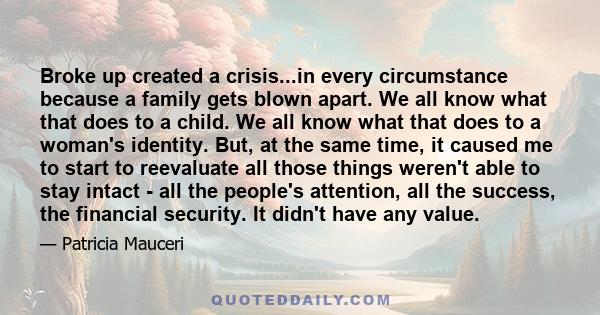 Broke up created a crisis...in every circumstance because a family gets blown apart. We all know what that does to a child. We all know what that does to a woman's identity. But, at the same time, it caused me to start