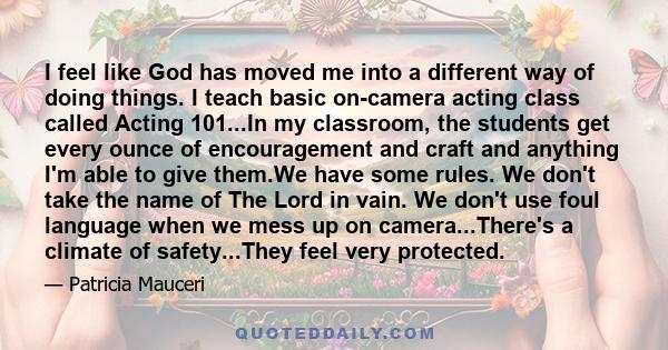 I feel like God has moved me into a different way of doing things. I teach basic on-camera acting class called Acting 101...In my classroom, the students get every ounce of encouragement and craft and anything I'm able