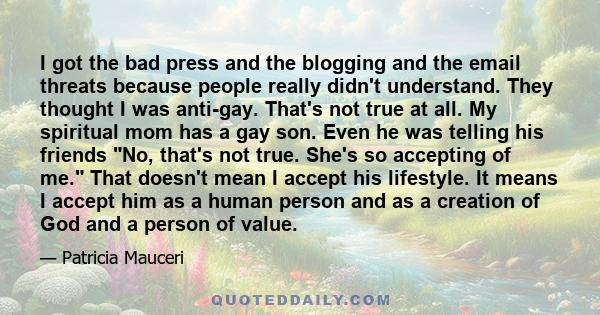 I got the bad press and the blogging and the email threats because people really didn't understand. They thought I was anti-gay. That's not true at all. My spiritual mom has a gay son. Even he was telling his friends