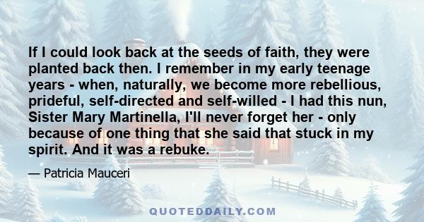 If I could look back at the seeds of faith, they were planted back then. I remember in my early teenage years - when, naturally, we become more rebellious, prideful, self-directed and self-willed - I had this nun,